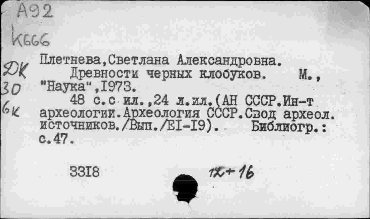 ﻿А92
ЯК lo 6 К
Плетнева,Светлана Александровна.
Древности черных клобуков. М., "Наука“,1973.
48 с.с ил.,24 л.ил.(АН СССР.Ин-т археологии.Археология СССР.Свод археол. источников. /Выл./ЕІ-І9). .	Библиогр. :
с.47.
3318
/Х/*-